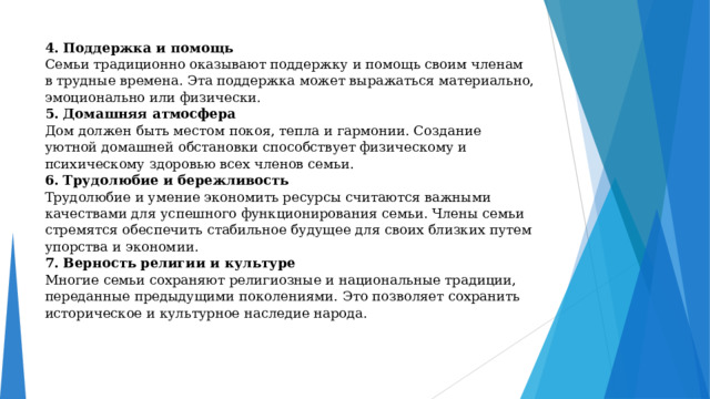 4 . Поддержка и помощь  Семьи традиционно оказывают поддержку и помощь своим членам в трудные времена. Эта поддержка может выражаться материально, эмоционально или физически.  5. Домашняя атмосфера  Дом должен быть местом покоя, тепла и гармонии. Создание уютной домашней обстановки способствует физическому и психическому здоровью всех членов семьи.  6. Трудолюбие и бережливость  Трудолюбие и умение экономить ресурсы считаются важными качествами для успешного функционирования семьи. Члены семьи стремятся обеспечить стабильное будущее для своих близких путем упорства и экономии.  7. Верность религии и культуре  Многие семьи сохраняют религиозные и национальные традиции, переданные предыдущими поколениями. Это позволяет сохранить историческое и культурное наследие народа.   