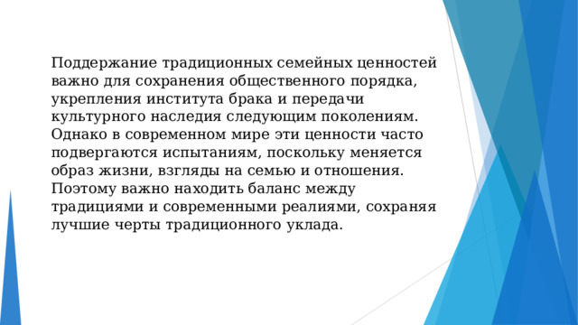Поддержание традиционных семейных ценностей важно для сохранения общественного порядка, укрепления института брака и передачи культурного наследия следующим поколениям. Однако в современном мире эти ценности часто подвергаются испытаниям, поскольку меняется образ жизни, взгляды на семью и отношения. Поэтому важно находить баланс между традициями и современными реалиями, сохраняя лучшие черты традиционного уклада. 