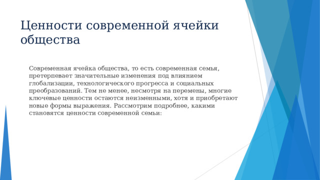 Ценности современной ячейки общества  Современная ячейка общества, то есть современная семья, претерпевает значительные изменения под влиянием глобализации, технологического прогресса и социальных преобразований. Тем не менее, несмотря на перемены, многие ключевые ценности остаются неизменными, хотя и приобретают новые формы выражения. Рассмотрим подробнее, какими становятся ценности современной семьи:  