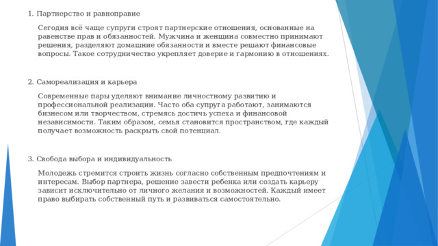 1. Партнерство и равноправие  Сегодня всё чаще супруги строят партнерские отношения, основанные на равенстве прав и обязанностей. Мужчина и женщина совместно принимают решения, разделяют домашние обязанности и вместе решают финансовые вопросы. Такое сотрудничество укрепляет доверие и гармонию в отношениях. 2. Самореализация и карьера  Современные пары уделяют внимание личностному развитию и профессиональной реализации. Часто оба супруга работают, занимаются бизнесом или творчеством, стремясь достичь успеха и финансовой независимости. Таким образом, семья становится пространством, где каждый получает возможность раскрыть свой потенциал. 3. Свобода выбора и индивидуальность  Молодежь стремится строить жизнь согласно собственным предпочтениям и интересам. Выбор партнера, решение завести ребенка или создать карьеру зависит исключительно от личного желания и возможностей. Каждый имеет право выбирать собственный путь и развиваться самостоятельно. 