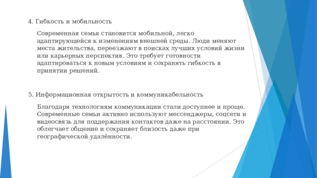 4. Гибкость и мобильность  Современная семья становится мобильной, легко адаптирующейся к изменениям внешней среды. Люди меняют места жительства, переезжают в поисках лучших условий жизни или карьерных перспектив. Это требует готовности адаптироваться к новым условиям и сохранять гибкость в принятии решений. 5. Информационная открытость и коммуникабельность  Благодаря технологиям коммуникации стали доступнее и проще. Современные семьи активно используют мессенджеры, соцсети и видеосвязь для поддержания контактов даже на расстоянии. Это облегчает общение и сохраняет близость даже при географической удалённости. 