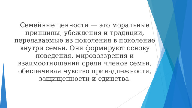 Семейные ценности — это моральные принципы, убеждения и традиции, передаваемые из поколения в поколение внутри семьи. Они формируют основу поведения, мировоззрения и взаимоотношений среди членов семьи, обеспечивая чувство принадлежности, защищенности и единства.  
