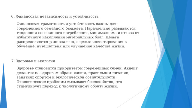 6. Финансовая независимость и устойчивость  Финансовая грамотность и устойчивость важны для современного семейного бюджета. Параллельно развиваются тенденции осознанного потребления, минимализма и отказа от избыточного накопления материальных благ. Деньги распределяются рационально, с целью инвестирования в обучение, путешествия или улучшение качества жизни. 7. Здоровье и экология  Здоровье становится приоритетом современных семей. Акцент делается на здоровом образе жизни, правильном питании, занятиях спортом и экологической сознательности. Экологические проблемы вызывают беспокойство, что стимулирует переход к экологичному образу жизни. 