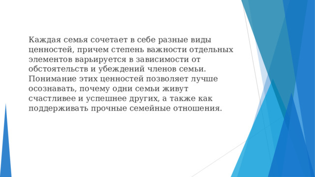  Каждая семья сочетает в себе разные виды ценностей, причем степень важности отдельных элементов варьируется в зависимости от обстоятельств и убеждений членов семьи. Понимание этих ценностей позволяет лучше осознавать, почему одни семьи живут счастливее и успешнее других, а также как поддерживать прочные семейные отношения. 