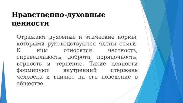 Нравственно-духовные ценности    Отражают духовные и этические нормы, которыми руководствуются члены семьи. К ним относятся честность, справедливость, доброта, порядочность, верность и терпение. Такие ценности формируют внутренний стержень человека и влияют на его поведение в обществе. 