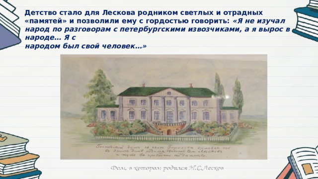 Детство стало для Лескова родником светлых и отрадных «памятей» и позволили ему с гордостью говорить: «Я не изучал народ по разговорам с петербургскими извозчиками, а я вырос в народе… Я с  народом был свой человек…»   