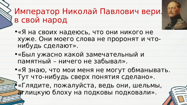 Император Николай Павлович верил  в свой народ «Я на своих надеюсь, что они никого не хуже. Они моего слова не проронят и что-нибудь сделают». «Был ужасно какой замечательный и памятный – ничего не забывал». «Я знаю, что мои меня не могут обманывать. Тут что-нибудь сверх понятия сделано». «Глядите, пожалуйста, ведь они, шельмы, аглицкую блоху на подковы подковали». 