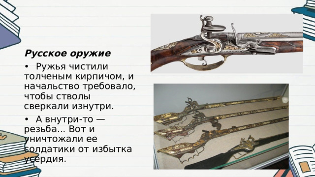 Русское оружие •  Ружья чистили толченым кирпичом, и начальство требовало, чтобы стволы сверкали изнутри. •  А внутри-то — резьба... Вот и уничтожали ее солдатики от избытка усердия. 