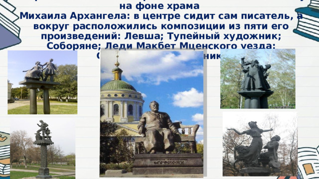 В Орле есть очень интересный памятник Н.С.Лескову на фоне храма  Михаила Архангела: в центре сидит сам писатель, а вокруг расположились композиции из пяти его произведений: Левша; Тупейный художник; Соборяне; Леди Макбет Мценского уезда; Очарованный странник.   