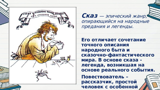  Сказ  — эпический жанр, опирающийся на народные предания и легенды.  Его отличает сочетание точного описания народного быта и сказочно-фантастического мира. В основе сказа - легенда, возникшая на основе реального события. Повествователь – рассказчик, простой человек с особенной речью и народным взглядом на мир. 