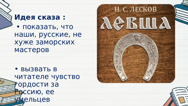 Идея сказа :  • показать, что наши, русские, не хуже заморских мастеров • вызвать в читателе чувство гордости за Россию, ее умельцев 