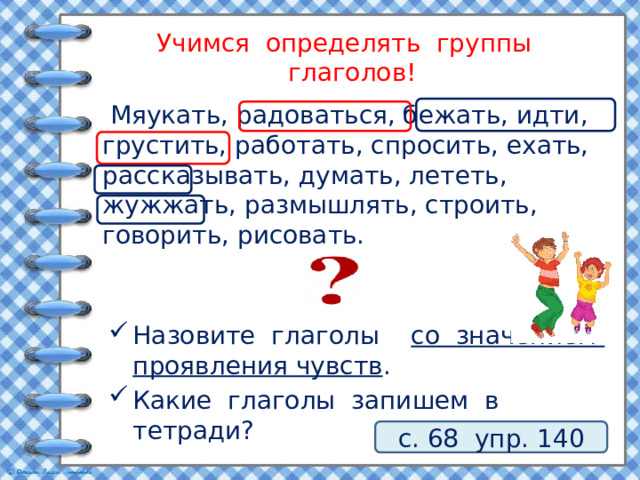 Учимся определять группы глаголов!  Мяукать, радоваться, бежать, идти, грустить, работать, спросить, ехать, рассказывать, думать, лететь, жужжать, размышлять, строить, говорить, рисовать. Назовите глаголы со значением проявления чувств . Какие глаголы запишем в тетради? с. 68 упр. 140 