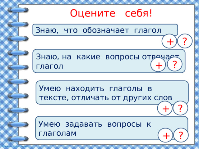 Оцените себя! Знаю, что обозначает глагол ? + Знаю, на какие вопросы отвечает глагол ? + Умею находить глаголы в тексте, отличать от других слов ? + Умею задавать вопросы к глаголам ? +  