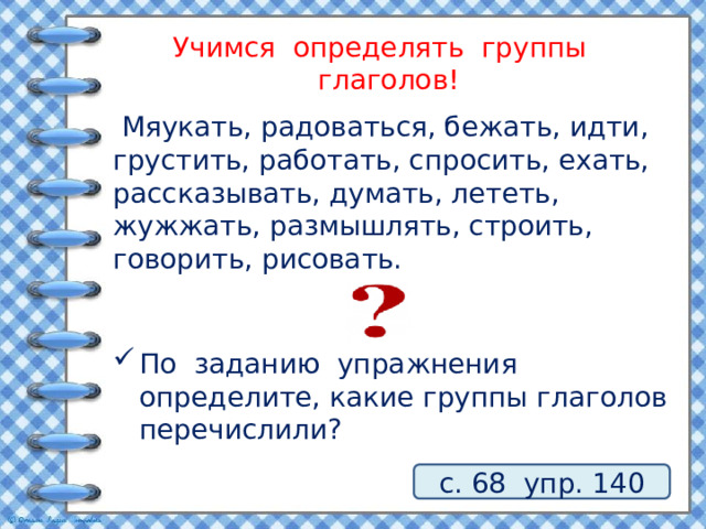 Учимся определять группы глаголов!  Мяукать, радоваться, бежать, идти, грустить, работать, спросить, ехать, рассказывать, думать, лететь, жужжать, размышлять, строить, говорить, рисовать. По заданию упражнения определите, какие группы глаголов перечислили? с. 68 упр. 140 