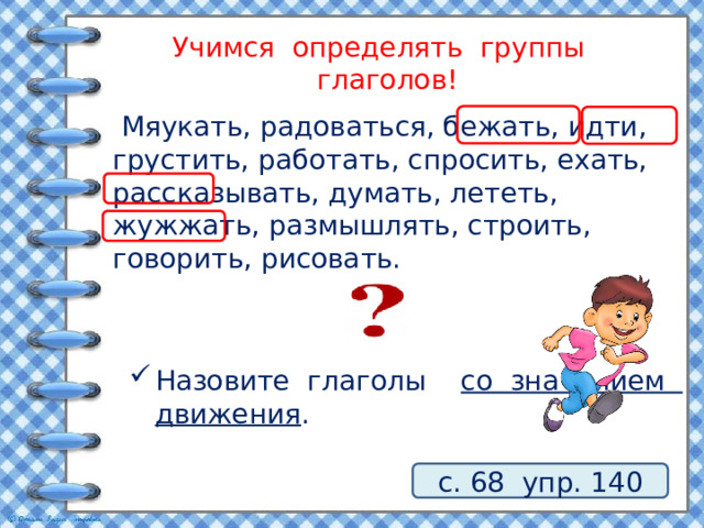 Учимся определять группы глаголов!  Мяукать, радоваться, бежать, идти, грустить, работать, спросить, ехать, рассказывать, думать, лететь, жужжать, размышлять, строить, говорить, рисовать. Назовите глаголы со значением движения . с. 68 упр. 140 