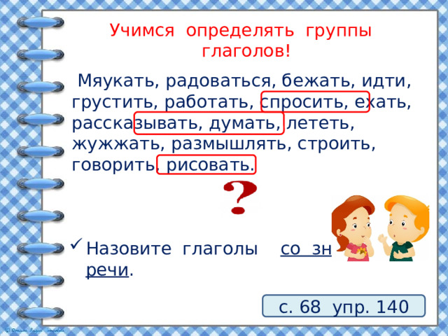 Учимся определять группы глаголов!  Мяукать, радоваться, бежать, идти, грустить, работать, спросить, ехать, рассказывать, думать, лететь, жужжать, размышлять, строить, говорить, рисовать. Назовите глаголы со значением речи . с. 68 упр. 140 