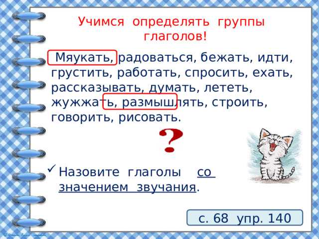 Учимся определять группы глаголов!  Мяукать, радоваться, бежать, идти, грустить, работать, спросить, ехать, рассказывать, думать, лететь, жужжать, размышлять, строить, говорить, рисовать. Назовите глаголы со значением звучания . с. 68 упр. 140 