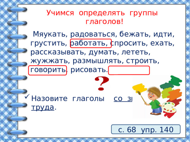 Учимся определять группы глаголов!  Мяукать, радоваться, бежать, идти, грустить, работать, спросить, ехать, рассказывать, думать, лететь, жужжать, размышлять, строить, говорить, рисовать. Назовите глаголы со значением труда . с. 68 упр. 140 