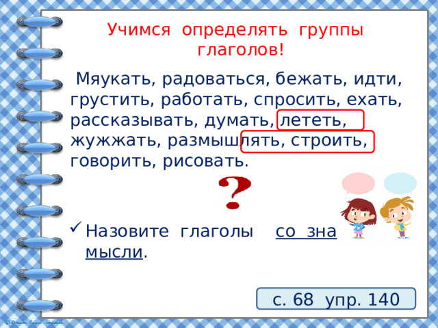 Учимся определять группы глаголов!  Мяукать, радоваться, бежать, идти, грустить, работать, спросить, ехать, рассказывать, думать, лететь, жужжать, размышлять, строить, говорить, рисовать. Назовите глаголы со значением мысли . с. 68 упр. 140 