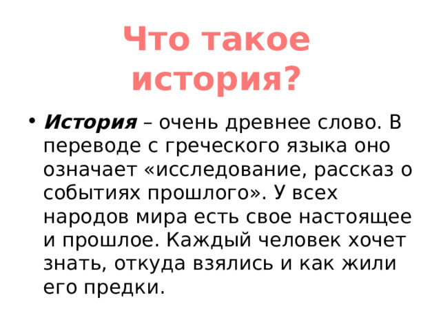 Что такое история? История  – очень древнее слово. В переводе с греческого языка оно означает «исследование, рассказ о событиях прошлого». У всех народов мира есть свое настоящее и прошлое. Каждый человек хочет знать, откуда взялись и как жили его предки. 