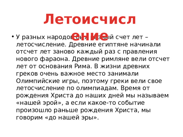 Летоисчисление У разных народов был разный счет лет – летосчисление. Древние египтяне начинали отсчет лет заново каждый раз с правления нового фараона. Древние римляне вели отсчет лет от основания Рима. В жизни древних греков очень важное место занимали Олимпийские игры, поэтому греки вели свое летосчисление по олимпиадам. Время от рождения Христа до наших дней мы называем «нашей эрой», а если какое-то событие произошло раньше рождения Христа, мы говорим «до нашей эры». 