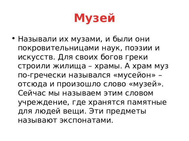 Музей Называли их музами, и были они покровительницами наук, поэзии и искусств. Для своих богов греки строили жилища – храмы. А храм муз по-гречески назывался «мусейон» – отсюда и произошло слово «музей». Сейчас мы называем этим словом учреждение, где хранятся памятные для людей вещи. Эти предметы называют экспонатами. 