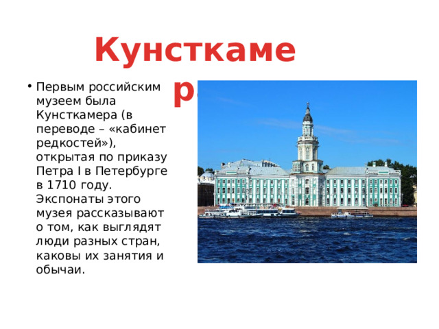 Кунсткамера Первым российским музеем была Кунсткамера (в переводе – «кабинет редкостей»), открытая по приказу Петра I в Петербурге в 1710 году. Экспонаты этого музея рассказывают о том, как выглядят люди разных стран, каковы их занятия и обычаи. 