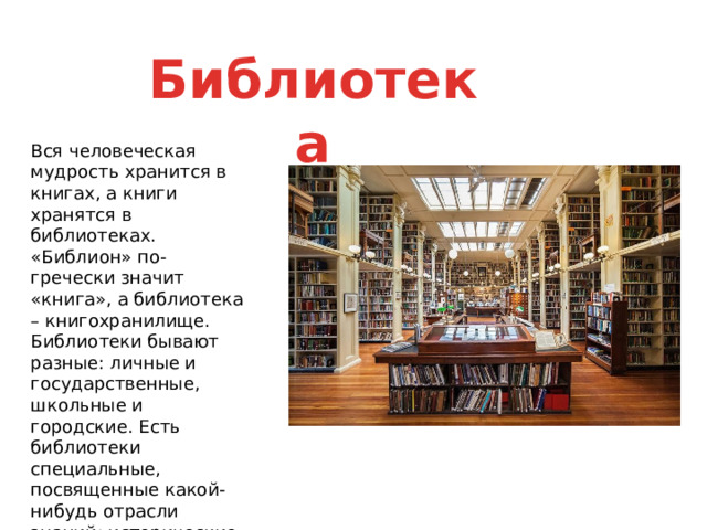 Библиотека Вся человеческая мудрость хранится в книгах, а книги хранятся в библиотеках. «Библион» по-гречески значит «книга», а библиотека – книгохранилище. Библиотеки бывают разные: личные и государственные, школьные и городские. Есть библиотеки специальные, посвященные какой-нибудь отрасли знаний: исторические, медицинские, педагогические и др. 