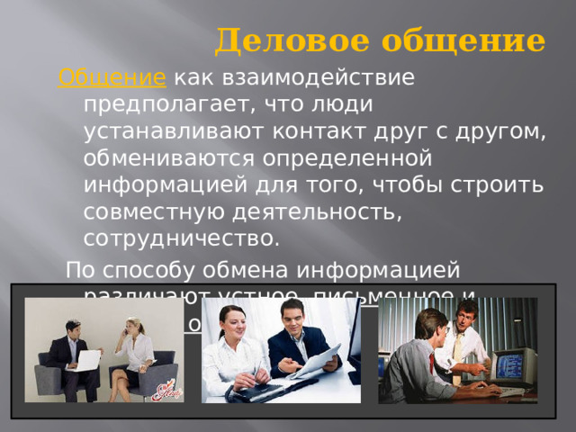  Деловое общение Общение как взаимодействие предполагает, что люди устанавливают контакт друг с другом, обмениваются определенной информацией для того, чтобы строить совместную деятельность, сотрудничество.   По способу обмена информацией различают устное , письменное и деловое общение . 