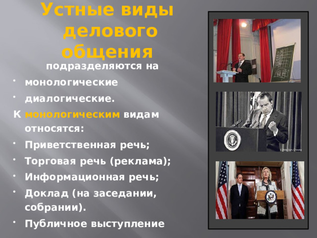 Устные виды  делового общения подразделяются на монологические диалогические. К монологическим видам относятся: Приветственная речь; Торговая речь (реклама); Информационная речь;  Доклад (на заседании, собрании). Публичное выступление 