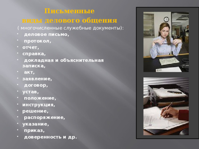 Письменные виды делового общения ( многочисленные служебные документы):  деловое письмо,  протокол, отчет, справка,  докладная и объяснительная записка,  акт, заявление,  договор, устав,  положение, инструкция, решение,  распоряжение, указание,  приказ,  доверенность и др.   