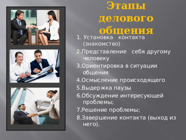 Этапы делового общения 1 . Установка контакта (знакомство) 2.Представление себя другому человеку 3.Ориентировка в ситуации общения 4.Осмысление происходящего 5.Выдержка паузы 6.Обсуждение интересующей проблемы; 7.Решение проблемы; 8.Завершение контакта (выход из него).  