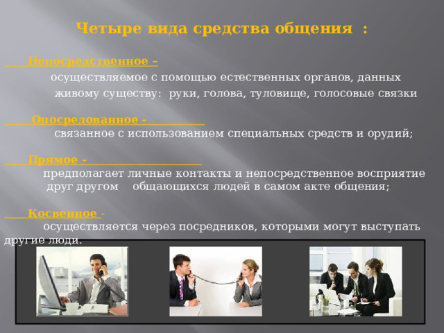 Четыре вида средства общения :    Непосредственное –  осуществляемое с помощью естественных органов, данных  живому существу: руки, голова, туловище, голосовые связки    Опосредованное -  связанное с использованием специальных средств и орудий;    Прямое -  предполагает личные контакты и непосредственное восприятие  друг другом общающихся людей в самом акте общения;    Косвенное -  осуществляется через посредников, которыми могут выступать другие люди.   
