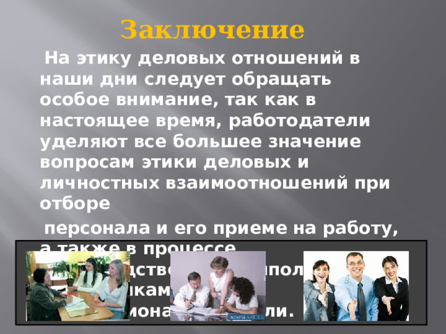 Заключение  На этику деловых отношений в наши дни следует обращать особое внимание, так как в настоящее время, работодатели уделяют все большее значение вопросам этики деловых и личностных взаимоотношений при отборе  персонала и его приеме на работу, а также в процессе непосредственного выполнения сотрудниками своей профессиональной роли. 