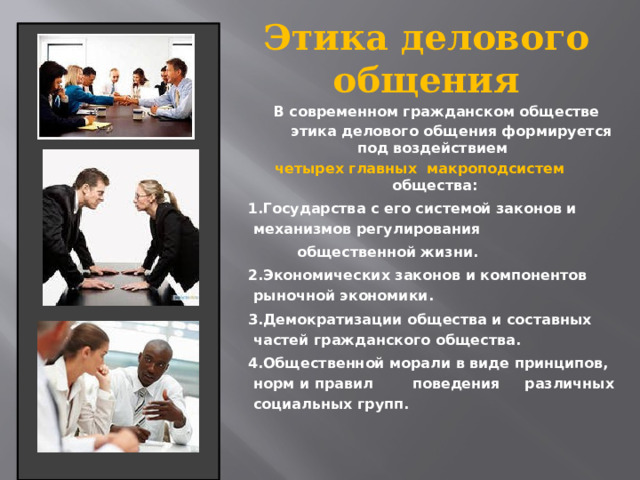 Этика делового общения   В современном гражданском обществе  этика делового общения формируется под воздействием четырех главных макроподсистем общества: 1.Государства с его системой законов и механизмов регулирования  общественной жизни. 2.Экономических законов и компонентов рыночной экономики. 3.Демократизации общества и составных частей гражданского общества. 4.Общественной морали в виде принципов, норм и правил поведения различных социальных групп. 