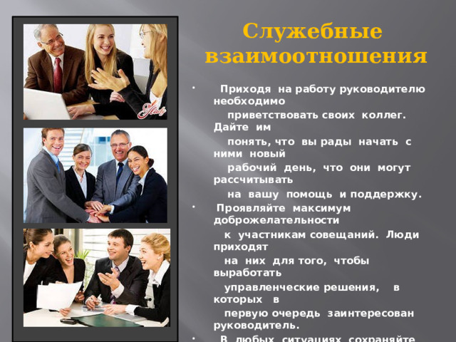 Служебные  взаимоотношения  Приходя на работу руководителю необходимо  приветствовать своих коллег. Дайте им  понять, что вы рады начать с ними новый  рабочий день, что они могут рассчитывать  на вашу помощь и поддержку.  Проявляйте максимум доброжелательности  к участникам совещаний. Люди приходят  на них для того, чтобы выработать  управленческие решения, в которых в  первую очередь заинтересован руководитель.  В любых ситуациях сохраняйте  самообладание.  Будьте внимательны к своим подчиненным,  замечайте каждый их успех в работе и  поощряйте за это. Простое «спасибо»,  высказанное вовремя, может оказаться  не менее эффективным, чем денежная премия. 