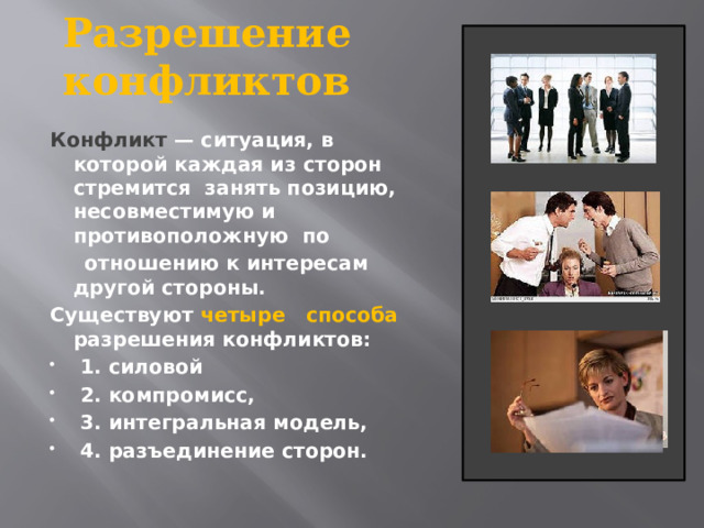 Разрешение конфликтов Конфликт  — ситуация, в которой каждая из сторон стремится занять позицию, несовместимую и противоположную по  отношению к интересам другой стороны. Существуют четыре способа разрешения конфликтов:  1. силовой  2. компромисс,  3. интегральная модель,  4. разъединение сторон. 