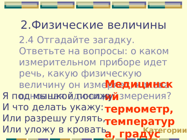 2.Физические величины 2.4 Отгадайте загадку. Ответьте на вопросы: о каком измерительном приборе идет речь, какую физическую величину он измеряет, какова основная единица измерения? Медицинский термометр, температура, градус Цельсия!!! Я под мышкой посижу И что делать укажу: Или разрешу гулять, Или уложу в кровать. Категории 