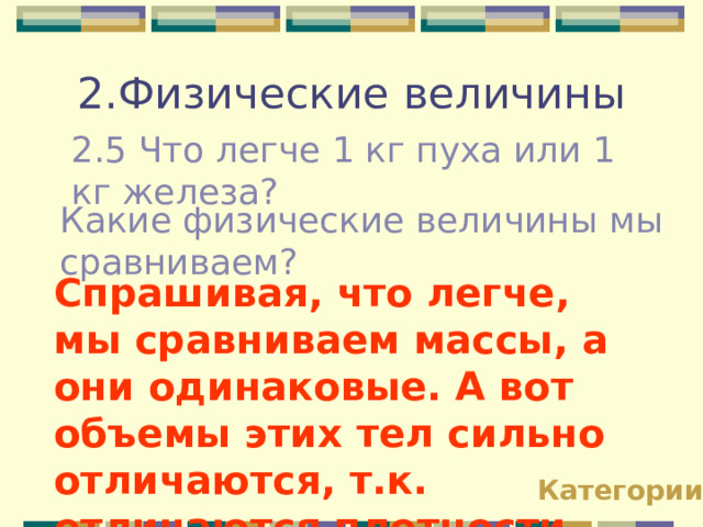2.Физические величины 2.5 Что легче 1 кг пуха или 1 кг железа? Какие физические величины мы сравниваем? Спрашивая, что легче, мы сравниваем массы, а они одинаковые. А вот объемы этих тел сильно отличаются, т.к. отличаются плотности. Категории 