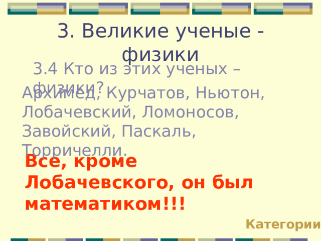 3. Великие ученые - физики 3.4 Кто из этих ученых – физики? Архимед, Курчатов, Ньютон, Лобачевский, Ломоносов, Завойский, Паскаль, Торричелли. Все, кроме Лобачевского , он  был математиком!!! Категории 