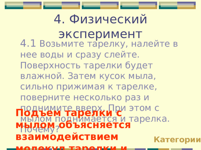 4. Физический эксперимент 4.1 Возьмите тарелку, налейте в нее воды и сразу слейте. Поверхность тарелки будет влажной. Затем кусок мыла, сильно прижимая к тарелке, поверните несколько раз и поднимите вверх. При этом с мылом поднимается и тарелка. Почему? Подъем тарелки с мылом объясняется взаимодействием молекул тарелки и мыла  Категории 