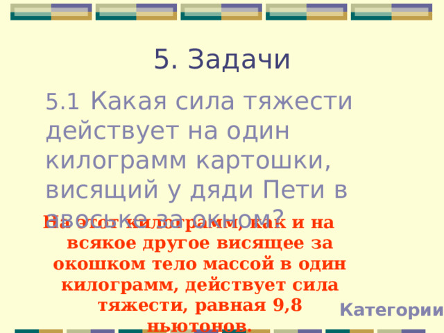 5. Задачи 5.1  Какая сила тяжести действует на один килограмм картошки, висящий у дяди Пети в авоське за окном? На этот килограмм, как и на всякое другое висящее за окошком тело массой в один килограмм, действует сила тяжести, равная 9,8 ньютонов. Категории 