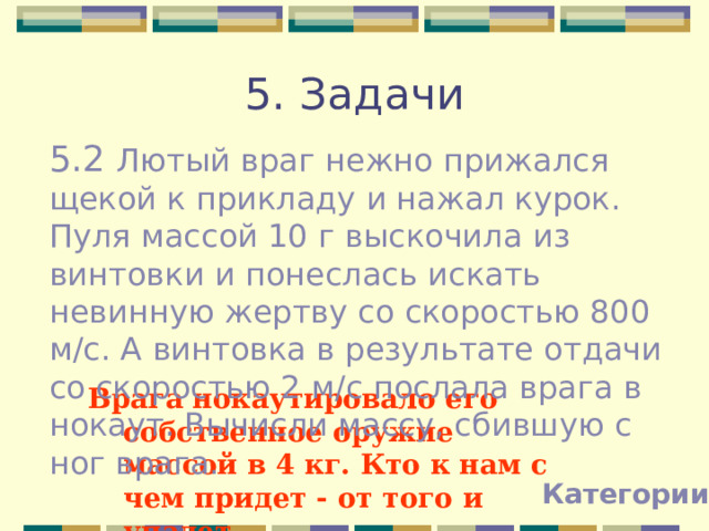 5. Задачи 5.2 Лютый враг нежно прижался щекой к прикладу и нажал курок. Пуля массой 10 г выскочила из винтовки и понеслась искать невинную жертву со скоростью 800 м/с. А винтовка в результате отдачи со скоростью 2 м/с послала врага в нокаут. Вычисли массу, сбившую с ног врага. Врага нокаутировало его собственное оружие массой в 4 кг. Кто к нам с чем придет - от того и упадет. Категории 