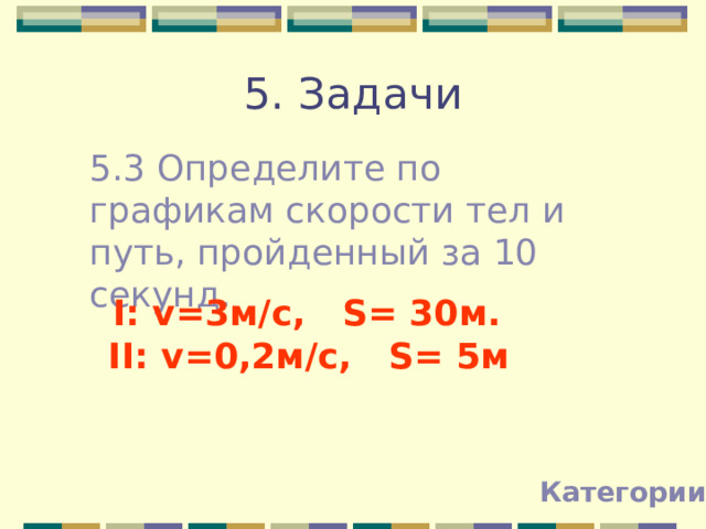 5. Задачи 5.3 Определите по графикам скорости тел и путь, пройденный за 10 секунд. I: v=3м/с, S= 30м.  II: v=0,2м/с, S= 5м  Категории 