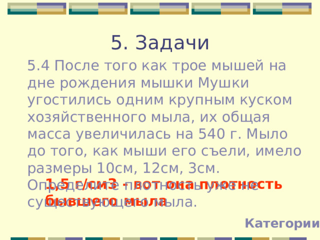 5. Задачи 5.4 После того как трое мышей на дне рождения мышки Мушки угостились одним крупным куском хозяйственного мыла, их общая масса увеличилась на 540 г. Мыло до того, как мыши его съели, имело размеры 10см, 12см, 3см. Определите плотность уже не существующего мыла. 1,5 г/см3 - вот она плотность бывшего мыла Категории 