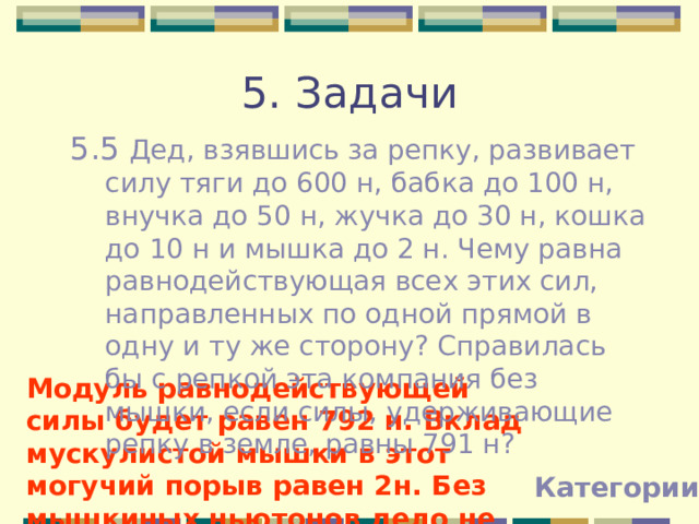 5. Задачи 5.5 Дед, взявшись за репку, развивает силу тяги до 600 н, бабка до 100 н, внучка до 50 н, жучка до 30 н, кошка до 10 н и мышка до 2 н. Чему равна равнодействующая всех этих сил, направленных по одной прямой в одну и ту же сторону? Справилась бы с репкой эта компания без мышки, если силы, удерживающие репку в земле, равны 791 н? Модуль равнодействующей силы будет равен 792 н. Вклад мускулистой мышки в этот могучий порыв равен 2н. Без мышкиных ньютонов дело не пойдет  Категории 