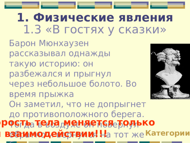 1. Физические явления 1.3 «В гостях у сказки» Барон Мюнхаузен рассказывал однажды такую историю: он разбежался и прыгнул через небольшое болото. Во время прыжка Он заметил, что не допрыгнет до противоположного берега. Тогда в воздухе он повернул обратно и вернулся на тот же берег с которого прыгал. Почему это невозможно? Скорость тела меняется только при взаимодействии!!! Категории 