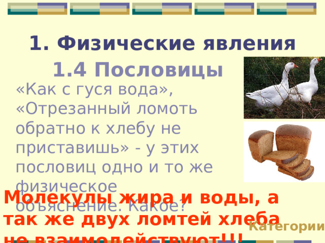 1. Физические явления 1.4 Пословицы «Как с гуся вода», «Отрезанный ломоть обратно к хлебу не приставишь» - у этих пословиц одно и то же физическое объяснение. Какое? Молекулы жира и воды, а так же двух ломтей хлеба не взаимодействуют!!! Категории 