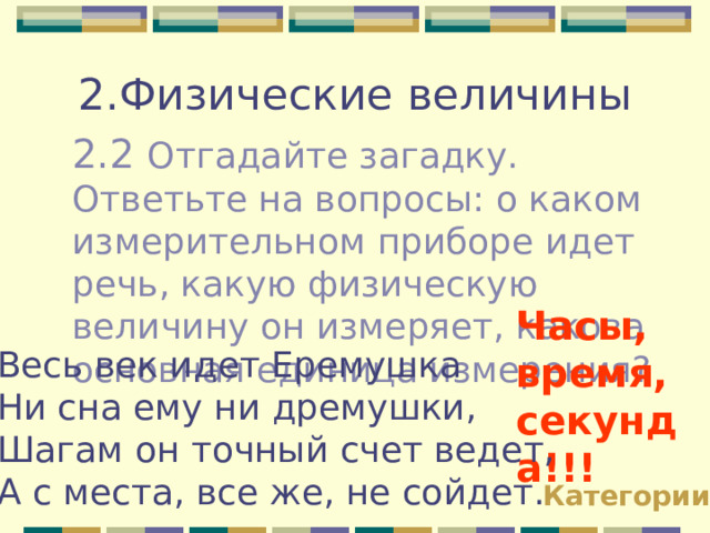 2.Физические величины 2.2 Отгадайте загадку. Ответьте на вопросы: о каком измерительном приборе идет речь, какую физическую величину он измеряет, какова основная единица измерения? Часы, время, секунда!!! Весь век идет Еремушка Ни сна ему ни дремушки, Шагам он точный счет ведет, А с места, все же, не сойдет. Категории 