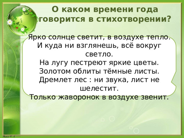 О каком времени года говорится в стихотворении? Ярко солнце светит, в воздухе тепло. И куда ни взглянешь, всё вокруг светло. На лугу пестреют яркие цветы. Золотом облиты тёмные листы. Дремлет лес : ни звука, лист не шелестит. Только жаворонок в воздухе звенит. 